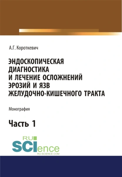 Обложка книги Эндоскопическая диагностика и лечение осложнений эрозий и язв желудочно-кишечного тракта. Часть 1. (Аспирантура, Бакалавриат, Магистратура). Монография., Алексей Григорьевич Короткевич