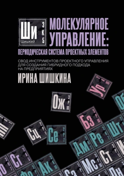 Обложка книги Молекулярное управление: периодическая система проектных элементов. Свод инструментов проектного управления для создания гибридного подхода на предприятиях, Ирина Сергеевна Шишкина